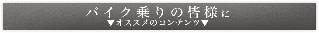 バイク乗りの皆様に　▼オススメのコンテンツ▼